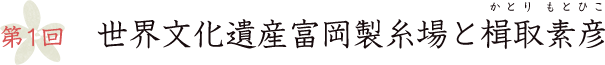第1回 世界文化遺産富岡製糸場と楫取素彦
